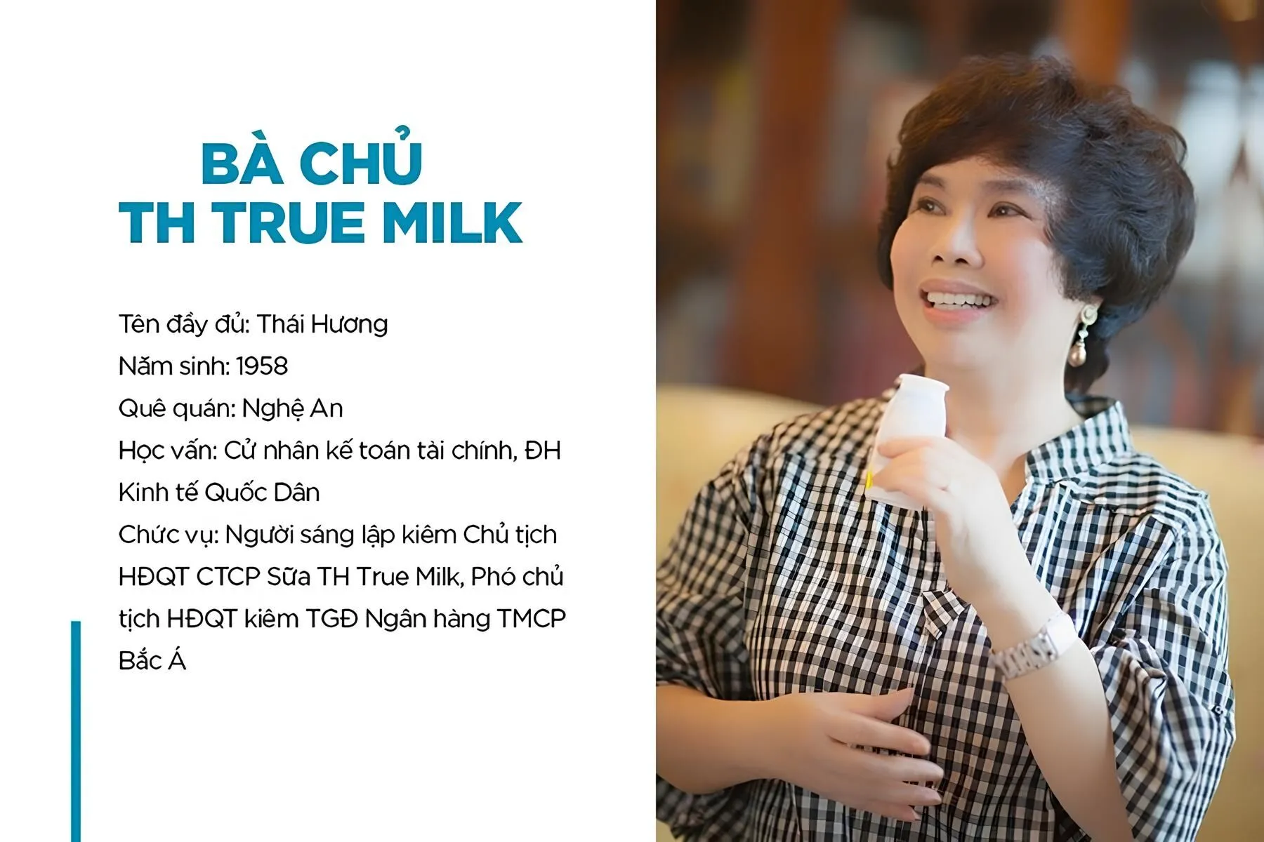 Sinh ra ở tỉnh Nghệ An, bà Thái Hương đã có một hành trình giáo dục đầy ấn tượng, với đỉnh cao là việc hoàn thành xuất sắc chương trình cử nhân Tài chính Kế toán tại Đại học Kinh tế Quốc dân. Sau khi tốt nghiệp, bà bắt đầu sự nghiệp của mình với tư cách là nhân viên Nhà nước tại Sở Tài chính Hải Phòng. Tuy nhiên, sau khi tích lũy được một số kinh nghiệm trong vai trò này, bà đã có một quyết định táo bạo là từ bỏ sự an toàn của một công việc trong chính phủ và dấn thân vào thế giới kinh doanh.Họ tên: Thái Hương
Năm sinh: 12/10/1958
Quê quán: Nghệ An
Học vị: Cử nhân chuyên ngành Kế toán tài chính, Đại học Kinh tế Quốc Dân
Chức vụ nắm giữ:
Người sáng lập và điều hành chính Tập đoàn TH True Milk
Phó chủ tịch HĐQT kiêm Tổng giám đốc Ngân hàng TMCP Bắc Á.